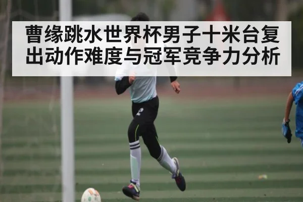 曹缘跳水世界杯男子十米台复出动作难度与冠军竞争力分析