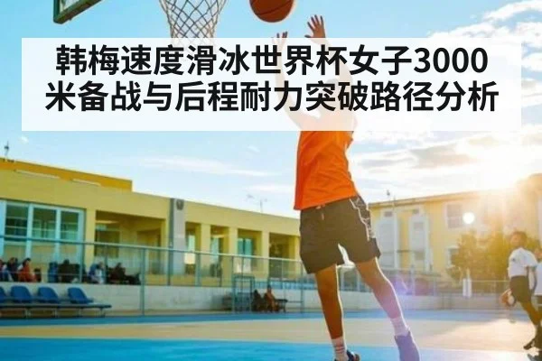 韩梅速度滑冰世界杯女子3000米备战与后程耐力突破路径分析