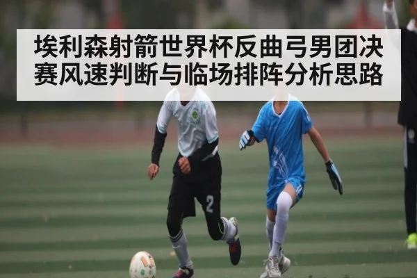 埃利森射箭世界杯反曲弓男团决赛风速判断与临场排阵分析思路
